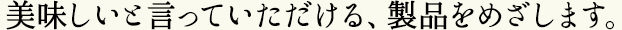 美味しいと言っていただける、製品をめざします。